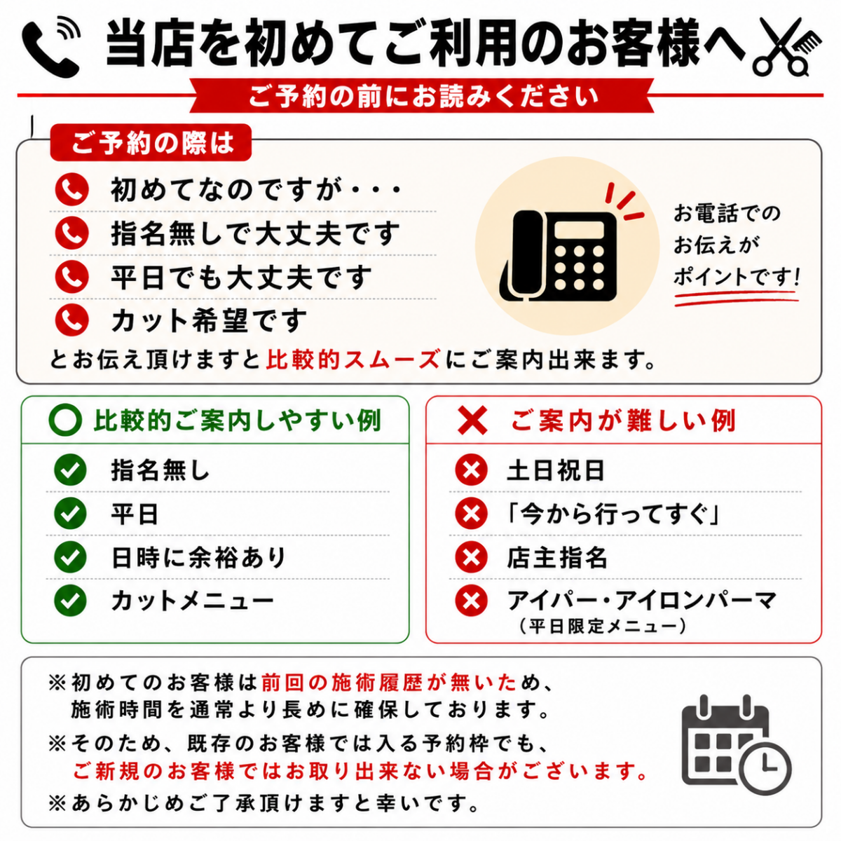 ご予約の際は、 ・初めてなのですが ・指名無しで大丈夫です ・平日でも大丈夫です ・カット希望です とお伝え頂けますと比較的スムーズにご案内出来ます。 逆に、 ・土日祝日希望 ・今から行ってすぐ ・店主指名 ・アイパー、アイロンパーマ など条件が増えるほど、ご案内出来る予約枠は少なくなります。